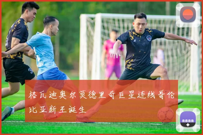格瓦迪奥尔莫德里奇巨星连线哥伦比亚新王诞生