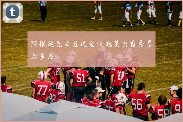 阿根廷先丢后追金玟哉复出首秀悬念重启