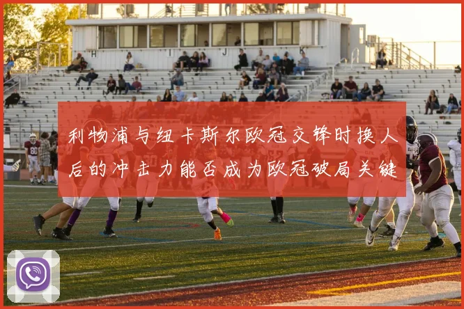 利物浦与纽卡斯尔欧冠交锋时换人后的冲击力能否成为欧冠破局关键