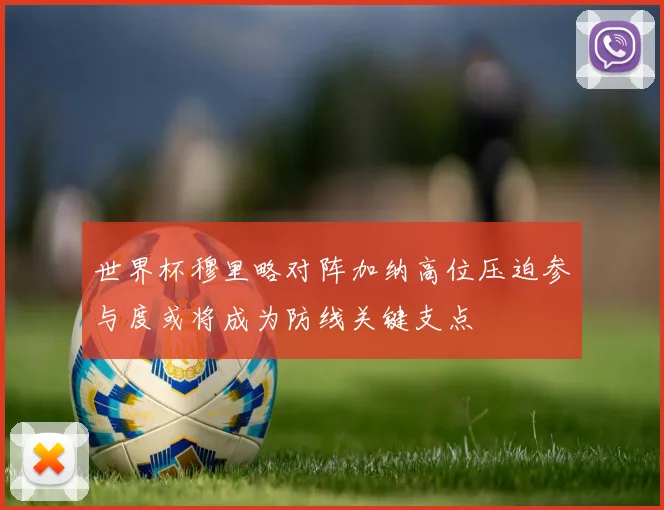 世界杯穆里略对阵加纳高位压迫参与度或将成为防线关键支点