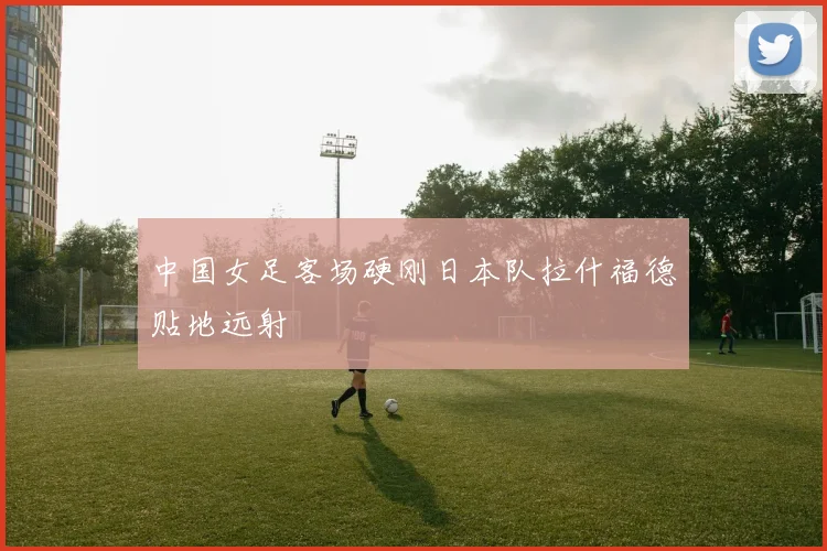中国女足客场硬刚日本队拉什福德贴地远射