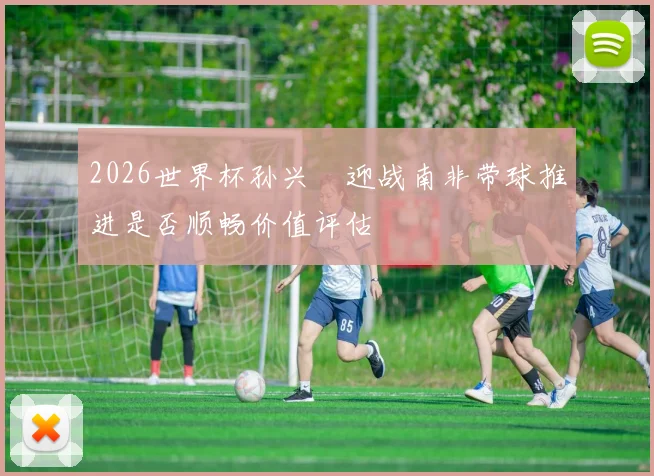2026世界杯孙兴慜迎战南非带球推进是否顺畅价值评估