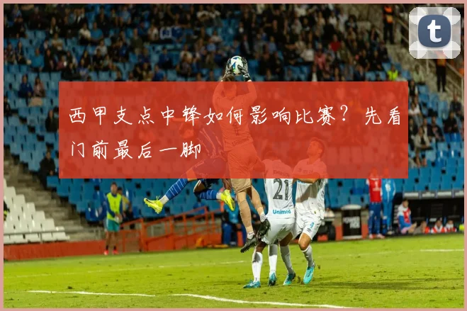 西甲支点中锋如何影响比赛？先看门前最后一脚