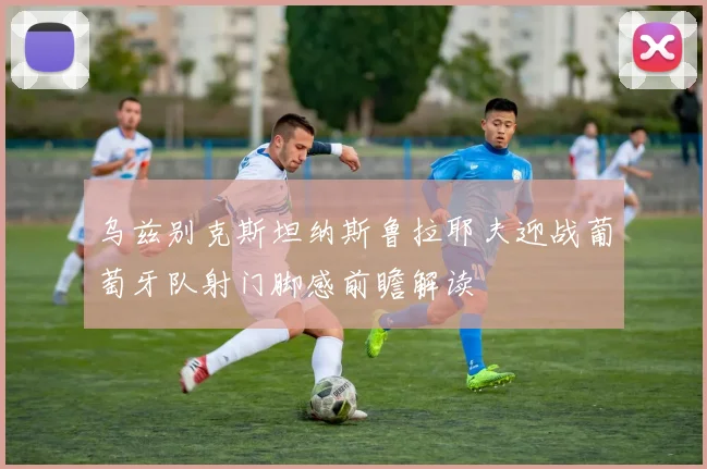 乌兹别克斯坦纳斯鲁拉耶夫迎战葡萄牙队射门脚感前瞻解读