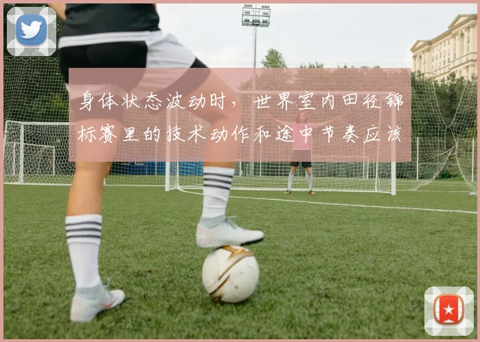 身体状态波动时，世界室内田径锦标赛里的技术动作和途中节奏应该先保哪一个