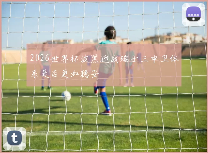 2026世界杯波黑迎战瑞士三中卫体系是否更加稳妥
