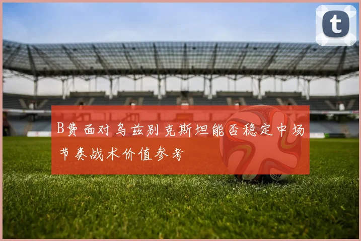B费面对乌兹别克斯坦能否稳定中场节奏战术价值参考