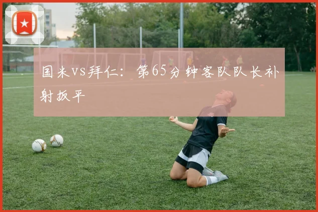 国米vs拜仁：第65分钟客队队长补射扳平