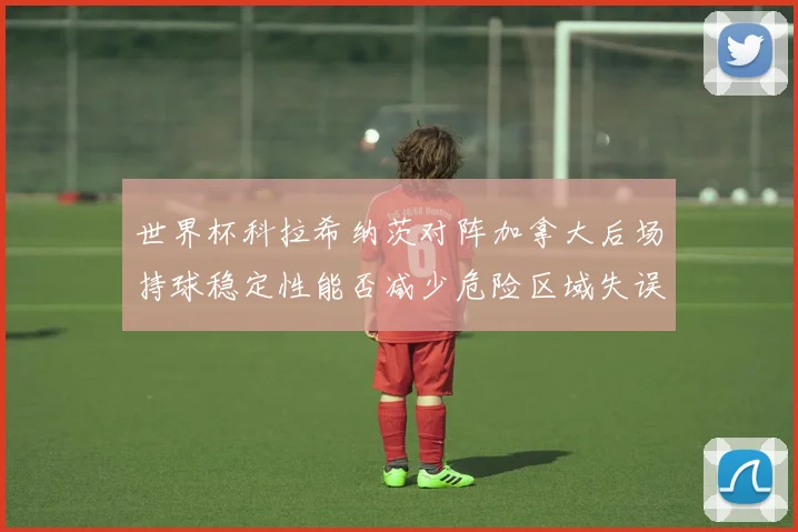世界杯科拉希纳茨对阵加拿大后场持球稳定性能否减少危险区域失误