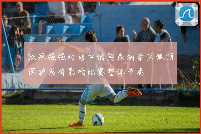 欧冠强强对话中的阿森纳禁区弧顶保护或将影响比赛整体节奏