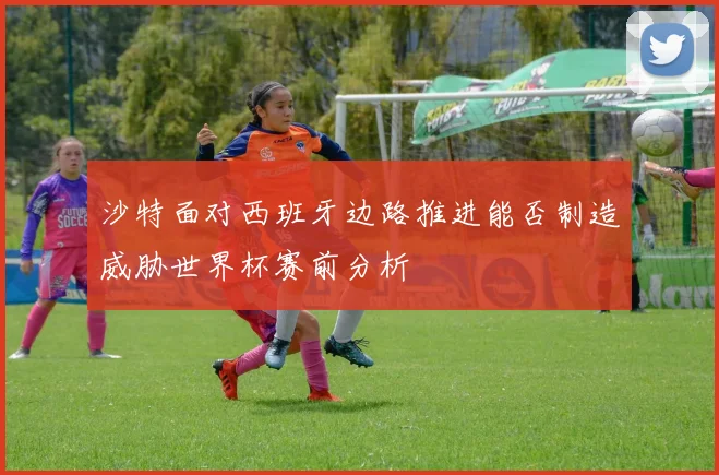 沙特面对西班牙边路推进能否制造威胁世界杯赛前分析
