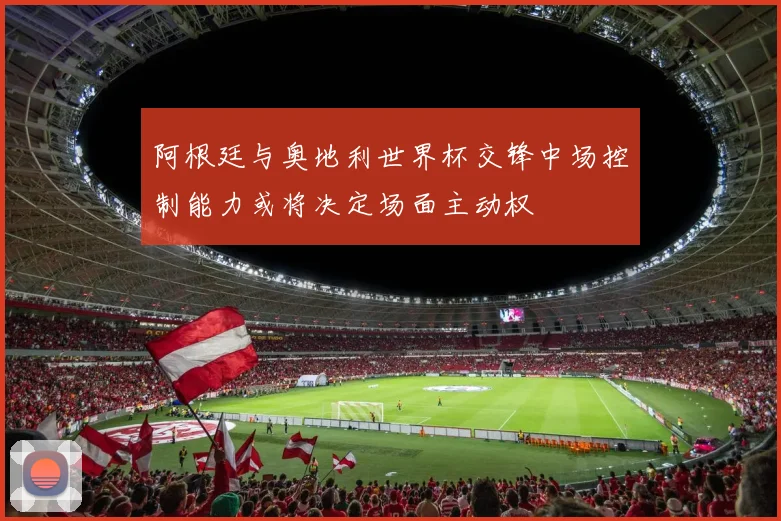 阿根廷与奥地利世界杯交锋中场控制能力或将决定场面主动权