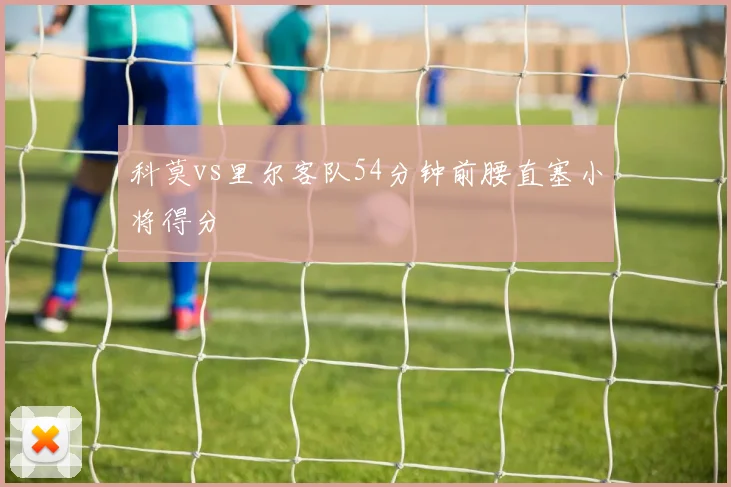 科莫vs里尔客队54分钟前腰直塞小将得分