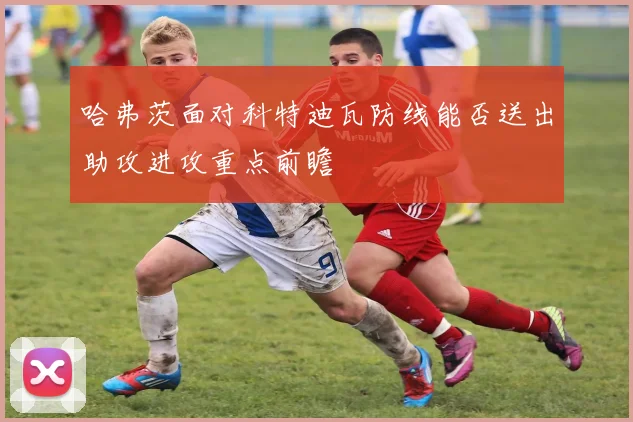 哈弗茨面对科特迪瓦防线能否送出助攻进攻重点前瞻